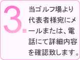 3.当ゴルフ場より代表者様宛にメールまたは、電話にて詳細内容を確認致します。
