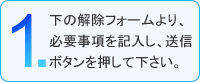 1.下の解除フォームより、必要事項を記入し、送信ボタンを押してください。