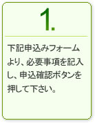 1.下記申し込みフォームより、必要事項を記入し、申込確認ボタンを押して下さい。