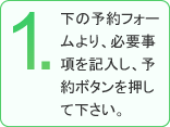 1.下の予約フォームより、必要事項を記入し、予約ボタンを押してください。