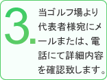 3.当ゴルフ場より代表者様宛にメールまたは、電話にて詳細内容を確認致します。