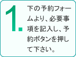 1.下の予約フォームより、必要事項を記入し、予約ボタンを押してください。