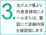 3.当ゴルフ場より代表者様宛にメールまたは、電話にて詳細内容を確認致します。